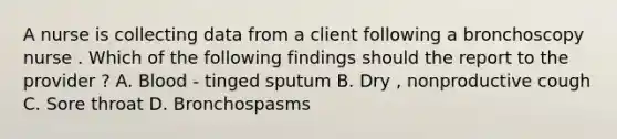 A nurse is collecting data from a client following a bronchoscopy nurse . Which of the following findings should the report to the provider ? A. Blood - tinged sputum B. Dry , nonproductive cough C. Sore throat D. Bronchospasms