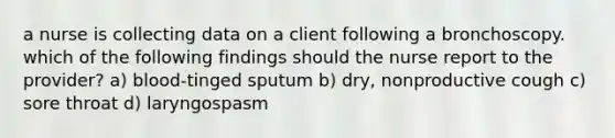 a nurse is collecting data on a client following a bronchoscopy. which of the following findings should the nurse report to the provider? a) blood-tinged sputum b) dry, nonproductive cough c) sore throat d) laryngospasm