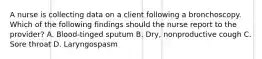 A nurse is collecting data on a client following a bronchoscopy. Which of the following findings should the nurse report to the provider? A. Blood-tinged sputum B. Dry, nonproductive cough C. Sore throat D. Laryngospasm