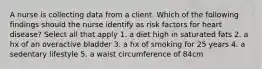 A nurse is collecting data from a client. Which of the following findings should the nurse identify as risk factors for heart disease? Select all that apply 1. a diet high in saturated fats 2. a hx of an overactive bladder 3. a hx of smoking for 25 years 4. a sedentary lifestyle 5. a waist circumference of 84cm