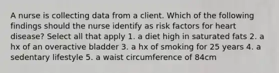 A nurse is collecting data from a client. Which of the following findings should the nurse identify as risk factors for heart disease? Select all that apply 1. a diet high in saturated fats 2. a hx of an overactive bladder 3. a hx of smoking for 25 years 4. a sedentary lifestyle 5. a waist circumference of 84cm