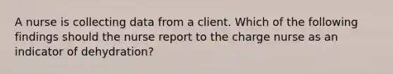 A nurse is collecting data from a client. Which of the following findings should the nurse report to the charge nurse as an indicator of dehydration?