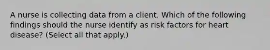 A nurse is collecting data from a client. Which of the following findings should the nurse identify as risk factors for heart disease? (Select all that apply.)