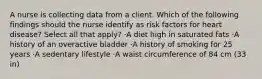 A nurse is collecting data from a client. Which of the following findings should the nurse identify as risk factors for heart disease? Select all that apply? ·A diet high in saturated fats ·A history of an overactive bladder ·A history of smoking for 25 years ·A sedentary lifestyle ·A waist circumference of 84 cm (33 in)