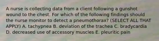 A nurse is collecting data from a client following a gunshot wound to the chest. For which of the following findings should the nurse monitor to detect a pneumothorax? (SELECT ALL THAT APPLY) A. tachypnea B. deviation of the trachea C. bradycardia D. decreased use of accessory muscles E. pleuritic pain