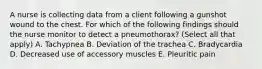 A nurse is collecting data from a client following a gunshot wound to the chest. For which of the following findings should the nurse monitor to detect a pneumothorax? (Select all that apply) A. Tachypnea B. Deviation of the trachea C. Bradycardia D. Decreased use of accessory muscles E. Pleuritic pain