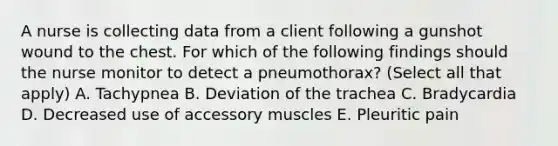 A nurse is collecting data from a client following a gunshot wound to the chest. For which of the following findings should the nurse monitor to detect a pneumothorax? (Select all that apply) A. Tachypnea B. Deviation of the trachea C. Bradycardia D. Decreased use of accessory muscles E. Pleuritic pain