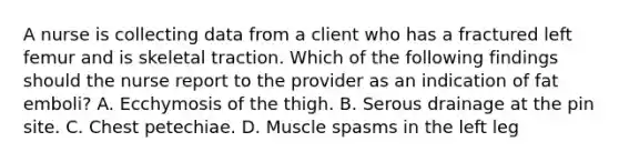 A nurse is collecting data from a client who has a fractured left femur and is skeletal traction. Which of the following findings should the nurse report to the provider as an indication of fat emboli? A. Ecchymosis of the thigh. B. Serous drainage at the pin site. C. Chest petechiae. D. Muscle spasms in the left leg