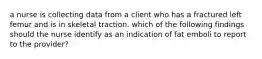 a nurse is collecting data from a client who has a fractured left femur and is in skeletal traction. which of the following findings should the nurse identify as an indication of fat emboli to report to the provider?
