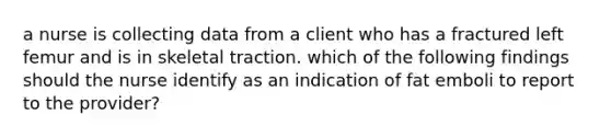 a nurse is collecting data from a client who has a fractured left femur and is in skeletal traction. which of the following findings should the nurse identify as an indication of fat emboli to report to the provider?