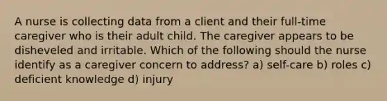 A nurse is collecting data from a client and their full-time caregiver who is their adult child. The caregiver appears to be disheveled and irritable. Which of the following should the nurse identify as a caregiver concern to address? a) self-care b) roles c) deficient knowledge d) injury