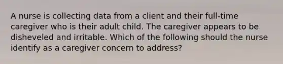 A nurse is collecting data from a client and their full-time caregiver who is their adult child. The caregiver appears to be disheveled and irritable. Which of the following should the nurse identify as a caregiver concern to address?