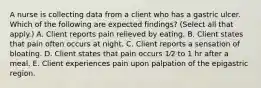 A nurse is collecting data from a client who has a gastric ulcer. Which of the following are expected findings? (Select all that apply.) A. Client reports pain relieved by eating. B. Client states that pain often occurs at night. C. Client reports a sensation of bloating. D. Client states that pain occurs 1⁄2 to 1 hr after a meal. E. Client experiences pain upon palpation of the epigastric region.