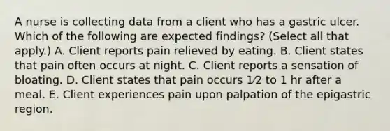 A nurse is collecting data from a client who has a gastric ulcer. Which of the following are expected findings? (Select all that apply.) A. Client reports pain relieved by eating. B. Client states that pain often occurs at night. C. Client reports a sensation of bloating. D. Client states that pain occurs 1⁄2 to 1 hr after a meal. E. Client experiences pain upon palpation of the epigastric region.