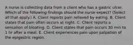 A nurse is collecting data from a client who has a gastric ulcer. Which of the following findings should the nurse expect? (Select all that apply.) A. Client reports pain relieved by eating. B. Client states that pain often occurs at night. C. Client reports a sensation of bloating. D. Client states that pain occurs 30 min to 1 hr after a meal. E. Client experiences pain upon palpation of the epigastric region.