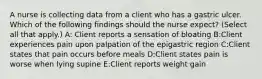 A nurse is collecting data from a client who has a gastric ulcer. Which of the following findings should the nurse expect? (Select all that apply.) A: Client reports a sensation of bloating B:Client experiences pain upon palpation of the epigastric region C:Client states that pain occurs before meals D:Client states pain is worse when lying supine E:Client reports weight gain