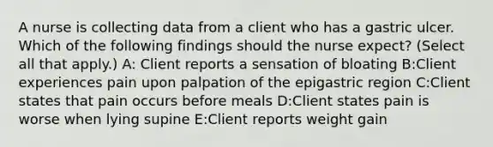 A nurse is collecting data from a client who has a gastric ulcer. Which of the following findings should the nurse expect? (Select all that apply.) A: Client reports a sensation of bloating B:Client experiences pain upon palpation of the epigastric region C:Client states that pain occurs before meals D:Client states pain is worse when lying supine E:Client reports weight gain