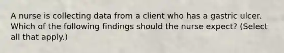 A nurse is collecting data from a client who has a gastric ulcer. Which of the following findings should the nurse expect? (Select all that apply.)