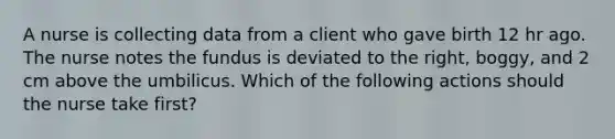 A nurse is collecting data from a client who gave birth 12 hr ago. The nurse notes the fundus is deviated to the right, boggy, and 2 cm above the umbilicus. Which of the following actions should the nurse take first?