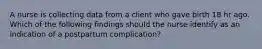 A nurse is collecting data from a client who gave birth 18 hr ago. Which of the following findings should the nurse identify as an indication of a postpartum complication?