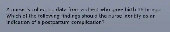 A nurse is collecting data from a client who gave birth 18 hr ago. Which of the following findings should the nurse identify as an indication of a postpartum complication?