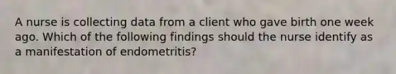 A nurse is collecting data from a client who gave birth one week ago. Which of the following findings should the nurse identify as a manifestation of endometritis?