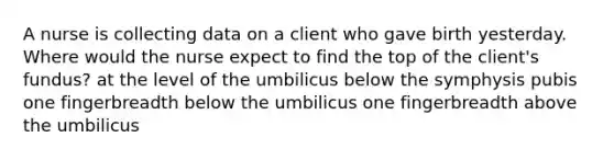 A nurse is collecting data on a client who gave birth yesterday. Where would the nurse expect to find the top of the client's fundus? at the level of the umbilicus below the symphysis pubis one fingerbreadth below the umbilicus one fingerbreadth above the umbilicus