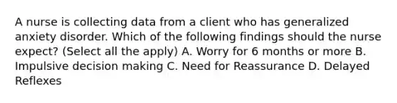 A nurse is collecting data from a client who has generalized anxiety disorder. Which of the following findings should the nurse expect? (Select all the apply) A. Worry for 6 months or more B. Impulsive decision making C. Need for Reassurance D. Delayed Reflexes