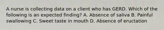 A nurse is collecting data on a client who has GERD. Which of the following is an expected finding? A. Absence of saliva B. Painful swallowing C. Sweet taste in mouth D. Absence of eructation