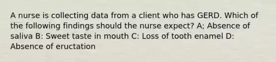 A nurse is collecting data from a client who has GERD. Which of the following findings should the nurse expect? A; Absence of saliva B: Sweet taste in mouth C: Loss of tooth enamel D: Absence of eructation