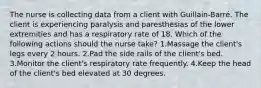 The nurse is collecting data from a client with Guillain-Barré. The client is experiencing paralysis and paresthesias of the lower extremities and has a respiratory rate of 18. Which of the following actions should the nurse take? 1.Massage the client's legs every 2 hours. 2.Pad the side rails of the client's bed. 3.Monitor the client's respiratory rate frequently. 4.Keep the head of the client's bed elevated at 30 degrees.