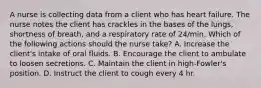 A nurse is collecting data from a client who has heart failure. The nurse notes the client has crackles in the bases of the lungs, shortness of breath, and a respiratory rate of 24/min. Which of the following actions should the nurse take? A. Increase the client's intake of oral fluids. B. Encourage the client to ambulate to loosen secretions. C. Maintain the client in high-Fowler's position. D. Instruct the client to cough every 4 hr.