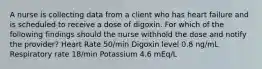 A nurse is collecting data from a client who has heart failure and is scheduled to receive a dose of digoxin. For which of the following findings should the nurse withhold the dose and notify the provider? Heart Rate 50/min Digoxin level 0.8 ng/mL Respiratory rate 18/min Potassium 4.6 mEq/L