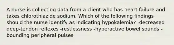 A nurse is collecting data from a client who has heart failure and takes chlorothiazide sodium. Which of the following findings should the nurse identify as indicating hypokalemia? -decreased deep-tendon reflexes -restlessness -hyperactive bowel sounds -bounding peripheral pulses