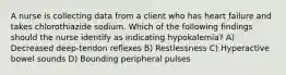 A nurse is collecting data from a client who has heart failure and takes chlorothiazide sodium. Which of the following findings should the nurse identify as indicating hypokalemia? A) Decreased deep-tendon reflexes B) Restlessness C) Hyperactive bowel sounds D) Bounding peripheral pulses