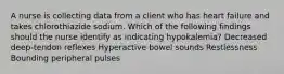 A nurse is collecting data from a client who has heart failure and takes chlorothiazide sodium. Which of the following findings should the nurse identify as indicating hypokalemia? Decreased deep-tendon reflexes Hyperactive bowel sounds Restlessness Bounding peripheral pulses