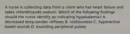 A nurse is collecting data from a client who has heart failure and takes chlorothiazide sodium. Which of the following findings should the nurse identify as indicating hypokalemia? A. decreased deep-tendon reflexes B. restlessness C. hyperactive bowel sounds D. bounding peripheral pulses