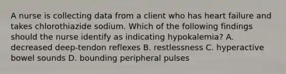 A nurse is collecting data from a client who has heart failure and takes chlorothiazide sodium. Which of the following findings should the nurse identify as indicating hypokalemia? A. decreased deep-tendon reflexes B. restlessness C. hyperactive bowel sounds D. bounding peripheral pulses