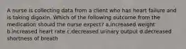 A nurse is collecting data from a client who has heart failure and is taking digoxin. Which of the following outcome from the medication should the nurse expect? a.increased weight b.increased heart rate c.decreased urinary output d.decreased shortness of breath