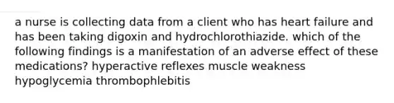 a nurse is collecting data from a client who has heart failure and has been taking digoxin and hydrochlorothiazide. which of the following findings is a manifestation of an adverse effect of these medications? hyperactive reflexes muscle weakness hypoglycemia thrombophlebitis