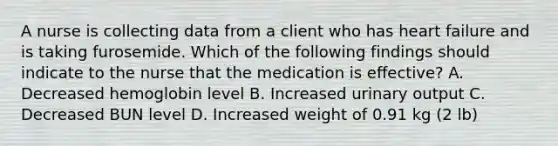 A nurse is collecting data from a client who has heart failure and is taking furosemide. Which of the following findings should indicate to the nurse that the medication is eﬀective? A. Decreased hemoglobin level B. Increased urinary output C. Decreased BUN level D. Increased weight of 0.91 kg (2 lb)