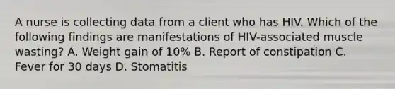 A nurse is collecting data from a client who has HIV. Which of the following findings are manifestations of HIV-associated muscle wasting? A. Weight gain of 10% B. Report of constipation C. Fever for 30 days D. Stomatitis