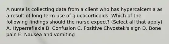 A nurse is collecting data from a client who has hypercalcemia as a result of long term use of glucocorticoids. Which of the following findings should the nurse expect? (Select all that apply) A. Hyperreflexia B. Confusion C. Positive Chvostek's sign D. Bone pain E. Nausea and vomiting