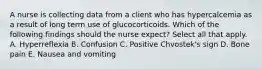 A nurse is collecting data from a client who has hypercalcemia as a result of long term use of glucocorticoids. Which of the following findings should the nurse expect? Select all that apply. A. Hyperreflexia B. Confusion C. Positive Chvostek's sign D. Bone pain E. Nausea and vomiting