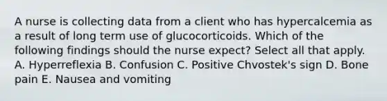 A nurse is collecting data from a client who has hypercalcemia as a result of long term use of glucocorticoids. Which of the following findings should the nurse expect? Select all that apply. A. Hyperreflexia B. Confusion C. Positive Chvostek's sign D. Bone pain E. Nausea and vomiting