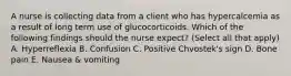 A nurse is collecting data from a client who has hypercalcemia as a result of long term use of glucocorticoids. Which of the following findings should the nurse expect? (Select all that apply) A. Hyperreflexia B. Confusion C. Positive Chvostek's sign D. Bone pain E. Nausea & vomiting