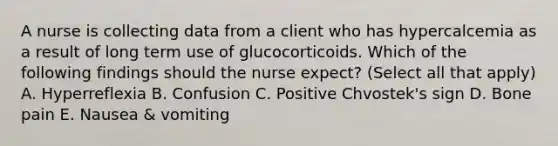 A nurse is collecting data from a client who has hypercalcemia as a result of long term use of glucocorticoids. Which of the following findings should the nurse expect? (Select all that apply) A. Hyperreflexia B. Confusion C. Positive Chvostek's sign D. Bone pain E. Nausea & vomiting