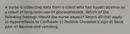 A nurse is collecting data from a client who has hypercalcemia as a result of long-term use of glucocorticoids. Which of the following findings should the nurse expect? Select all that apply. a) Hyperreflexia b) Confusion c) Positive Chvostek's sign d) Bone pain e) Nausea and vomiting