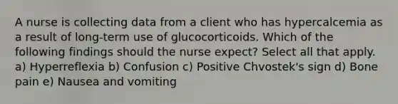 A nurse is collecting data from a client who has hypercalcemia as a result of long-term use of glucocorticoids. Which of the following findings should the nurse expect? Select all that apply. a) Hyperreflexia b) Confusion c) Positive Chvostek's sign d) Bone pain e) Nausea and vomiting