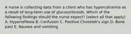 A nurse is collecting data from a client who has hypercalcemia as a result of long-term use of glucocorticoids. Which of the following findings should the nurse expect? (select all that apply) A. Hyperreflexia B. Confusion C. Positive Chvostek's sign D. Bone pain E. Nausea and vomiting